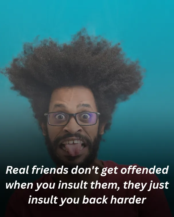 Real friends don't get offended when you insult them, they just insult you back harder